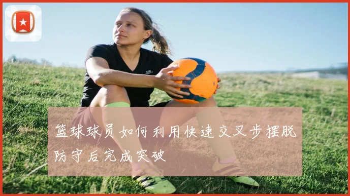 篮球球员如何利用快速交叉步摆脱防守后完成突破