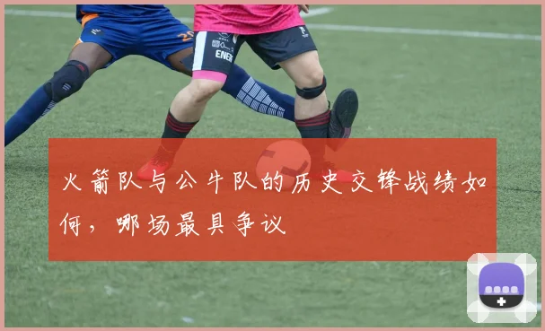 火箭队与公牛队的历史交锋战绩如何，哪场最具争议