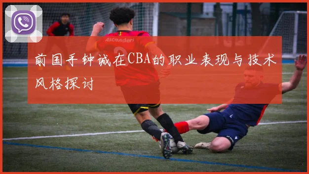 前国手钟诚在CBA的职业表现与技术风格探讨