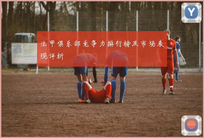 法甲俱乐部竞争力排行榜及市场表现评析