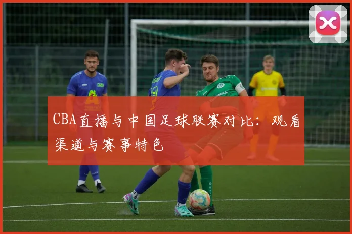 CBA直播与中国足球联赛对比：观看渠道与赛事特色