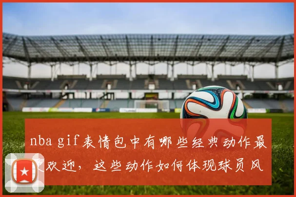 nba gif表情包中有哪些经典动作最受欢迎，这些动作如何体现球员风格