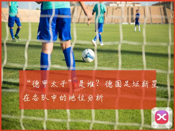 “德甲太子”是谁？德国足坛新星在各队中的地位分析