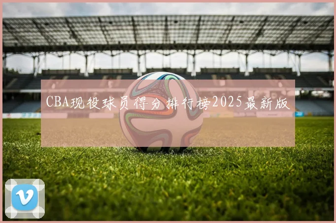CBA现役球员得分排行榜2025最新版