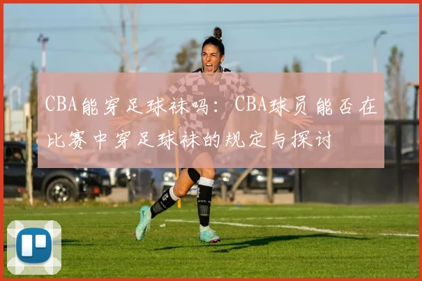 CBA能穿足球袜吗：CBA球员能否在比赛中穿足球袜的规定与探讨